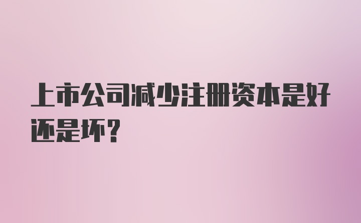 上市公司减少注册资本是好还是坏？