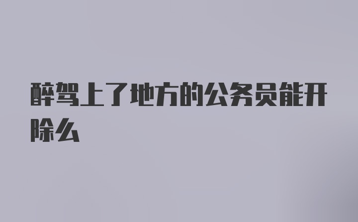 醉驾上了地方的公务员能开除么