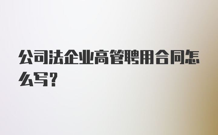 公司法企业高管聘用合同怎么写？