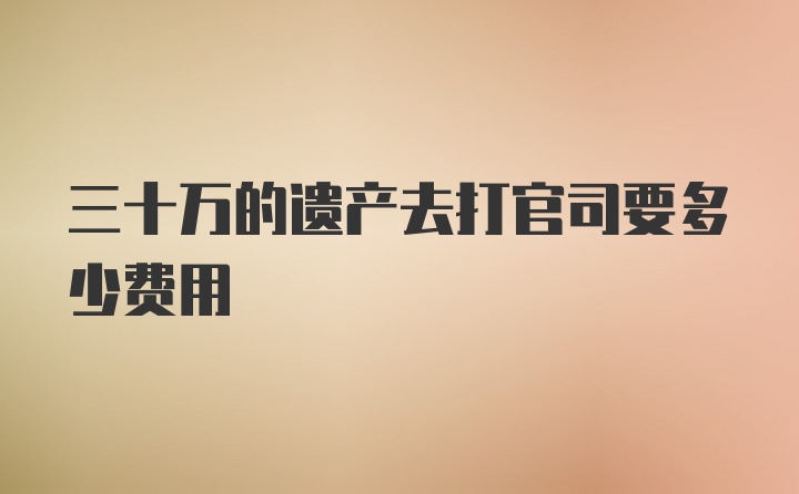 三十万的遗产去打官司要多少费用