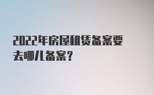 2022年房屋租赁备案要去哪儿备案?