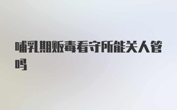 哺乳期贩毒看守所能关人管吗