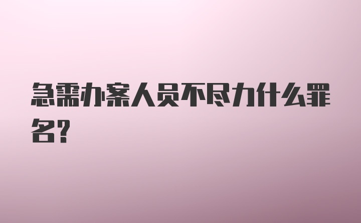 急需办案人员不尽力什么罪名？