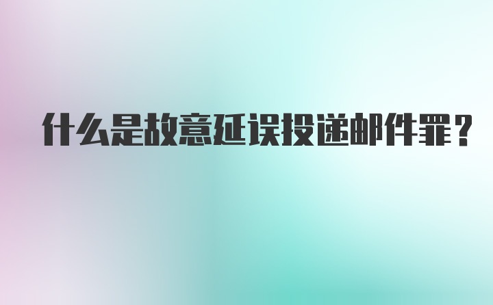 什么是故意延误投递邮件罪？