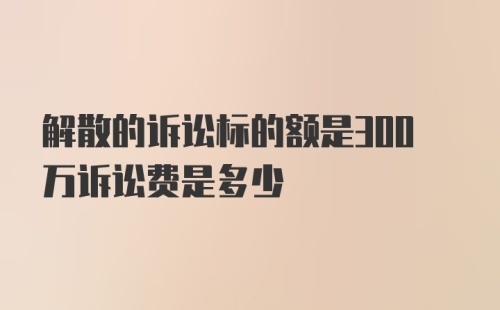 解散的诉讼标的额是300万诉讼费是多少