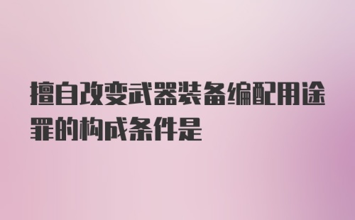 擅自改变武器装备编配用途罪的构成条件是