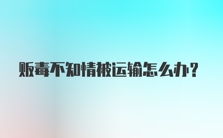 贩毒不知情被运输怎么办？