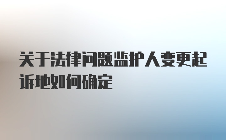 关于法律问题监护人变更起诉地如何确定