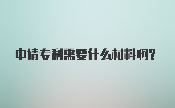 申请专利需要什么材料啊？