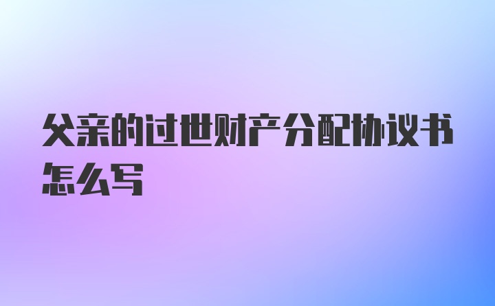 父亲的过世财产分配协议书怎么写