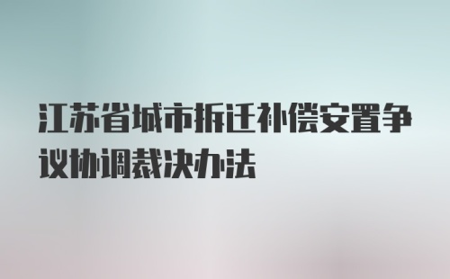 江苏省城市拆迁补偿安置争议协调裁决办法