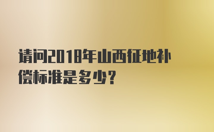 请问2018年山西征地补偿标准是多少？