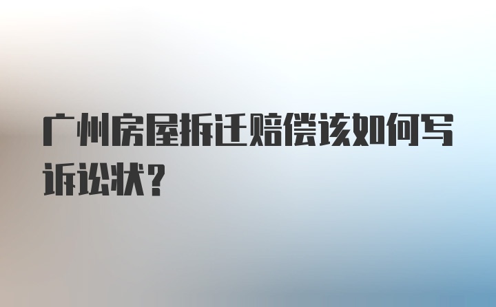 广州房屋拆迁赔偿该如何写诉讼状？