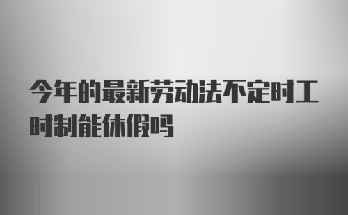 今年的最新劳动法不定时工时制能休假吗