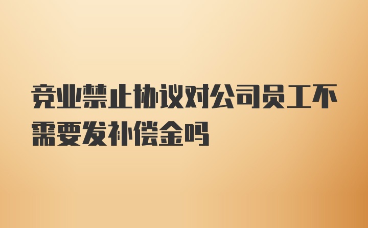 竞业禁止协议对公司员工不需要发补偿金吗