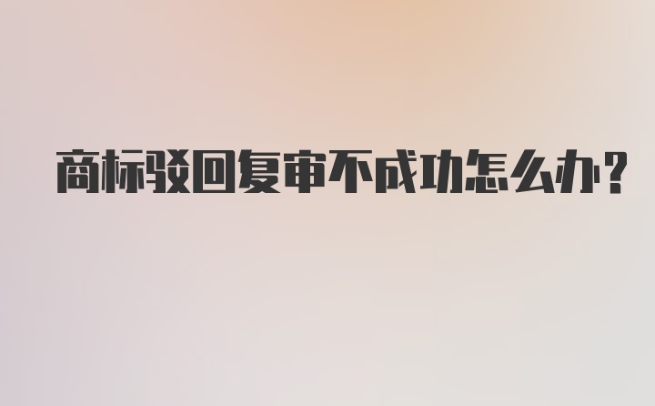 商标驳回复审不成功怎么办？