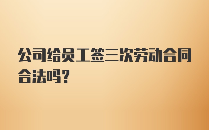 公司给员工签三次劳动合同合法吗？