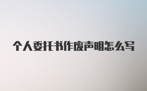 个人委托书作废声明怎么写