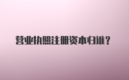 营业执照注册资本归谁?