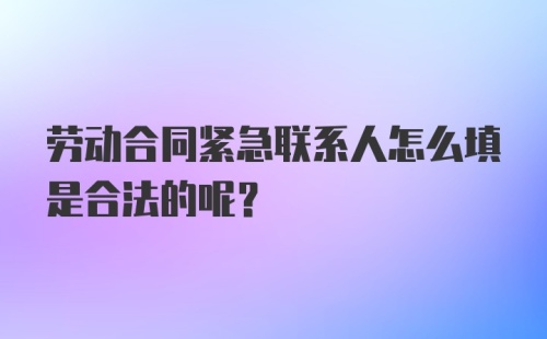 劳动合同紧急联系人怎么填是合法的呢？