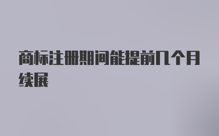 商标注册期间能提前几个月续展