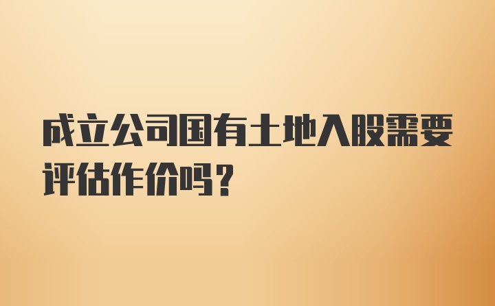 成立公司国有土地入股需要评估作价吗?