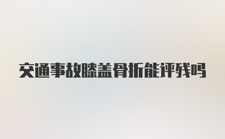 交通事故膝盖骨折能评残吗