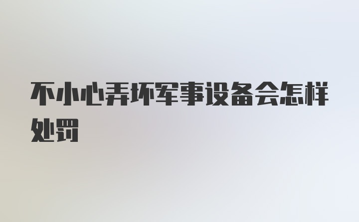 不小心弄坏军事设备会怎样处罚