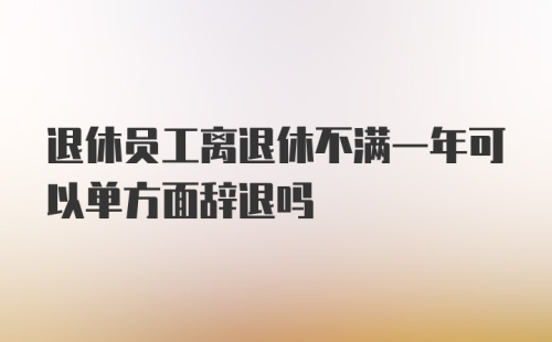 退休员工离退休不满一年可以单方面辞退吗