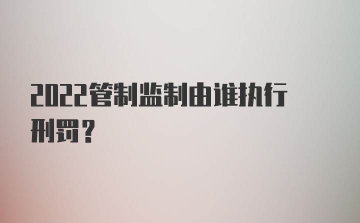 2022管制监制由谁执行刑罚？