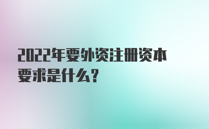 2022年要外资注册资本要求是什么？