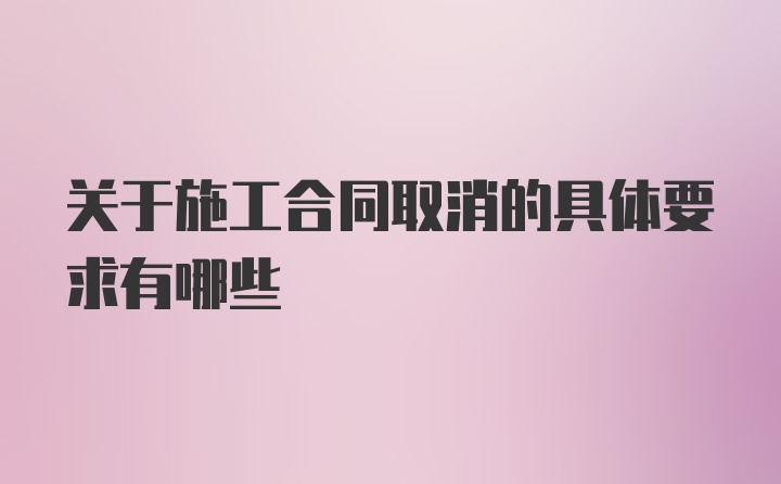 关于施工合同取消的具体要求有哪些