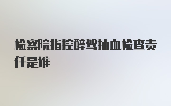 检察院指控醉驾抽血检查责任是谁