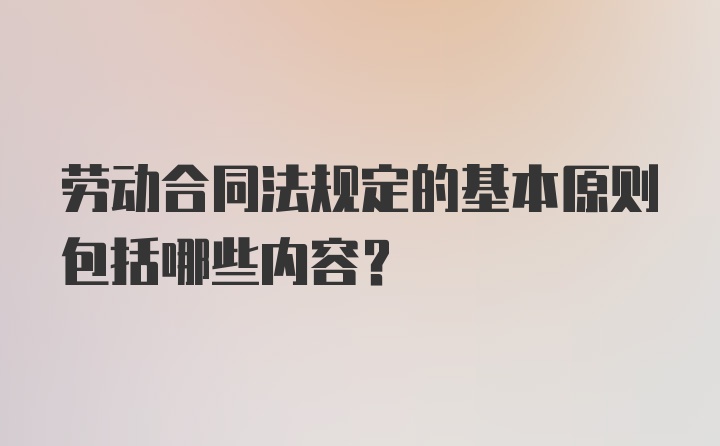 劳动合同法规定的基本原则包括哪些内容？