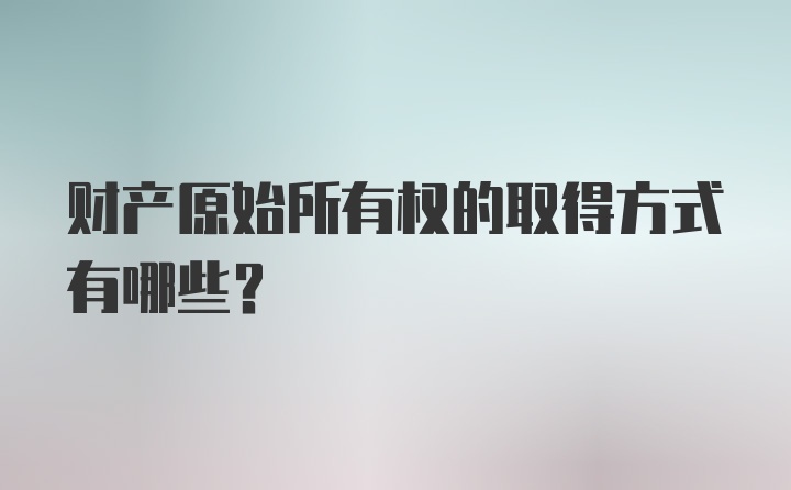 财产原始所有权的取得方式有哪些?