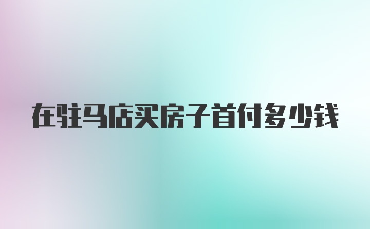 在驻马店买房子首付多少钱