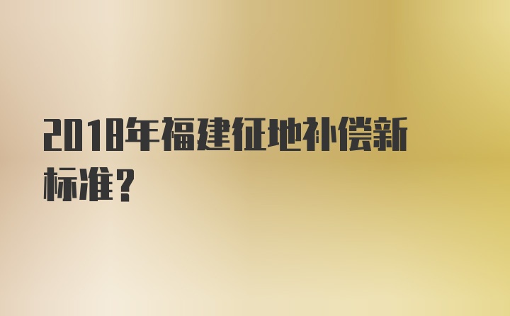 2018年福建征地补偿新标准？