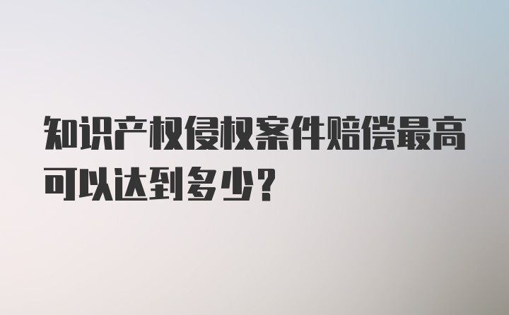 知识产权侵权案件赔偿最高可以达到多少?