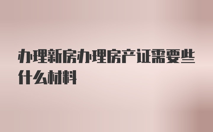 办理新房办理房产证需要些什么材料