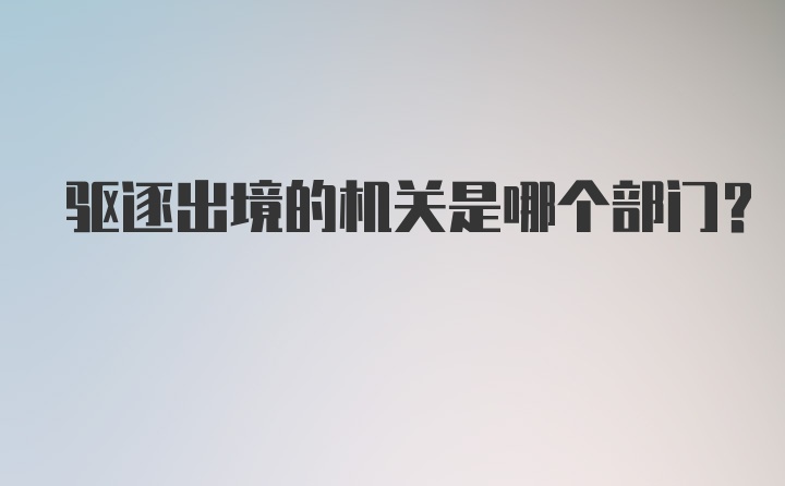 驱逐出境的机关是哪个部门？