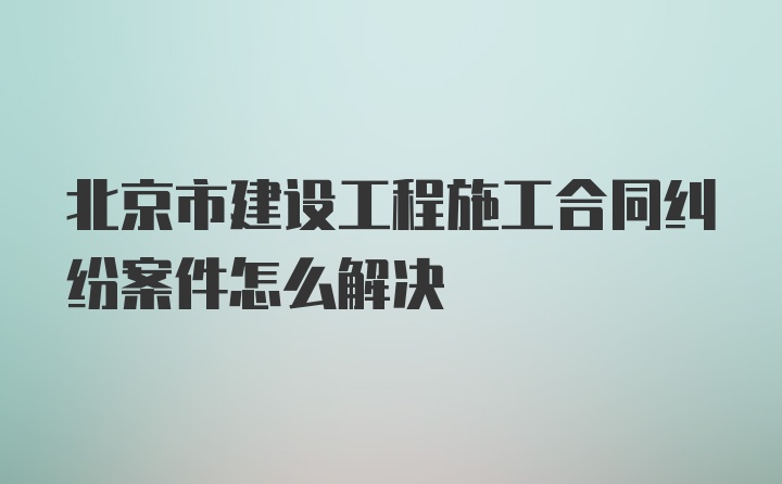 北京市建设工程施工合同纠纷案件怎么解决