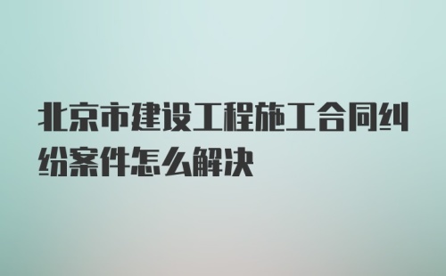 北京市建设工程施工合同纠纷案件怎么解决