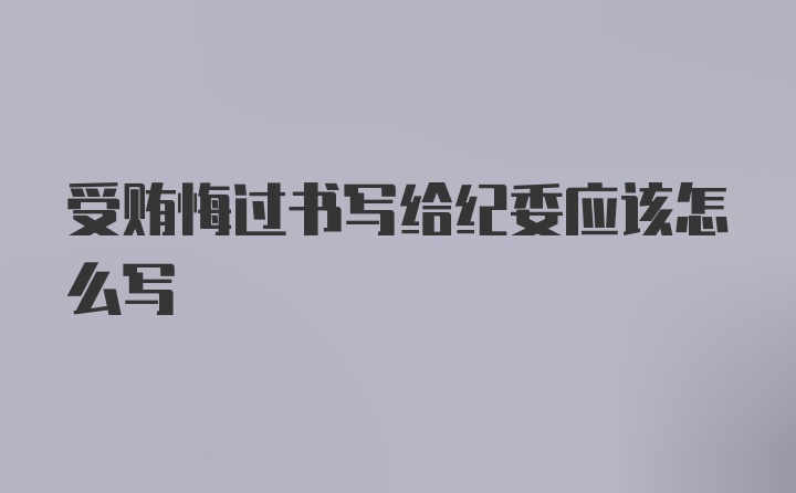 受贿悔过书写给纪委应该怎么写