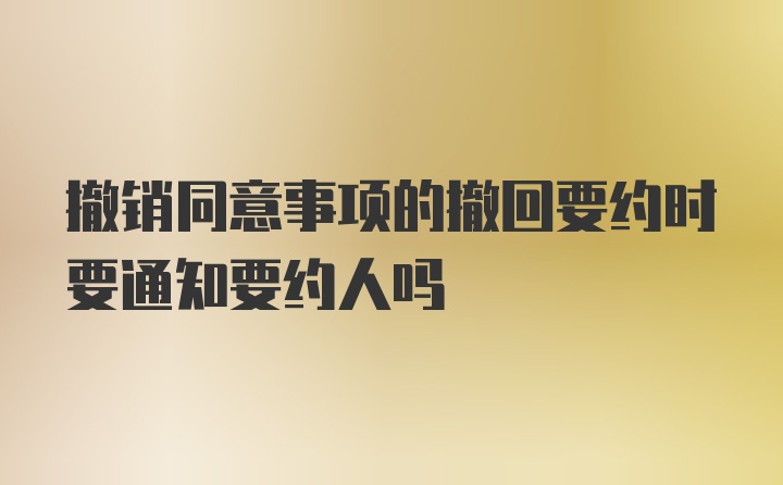 撤销同意事项的撤回要约时要通知要约人吗