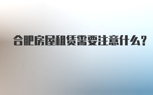 合肥房屋租赁需要注意什么？