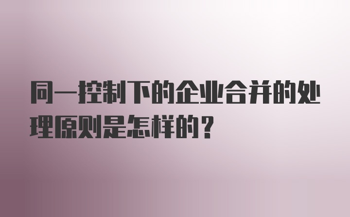 同一控制下的企业合并的处理原则是怎样的?