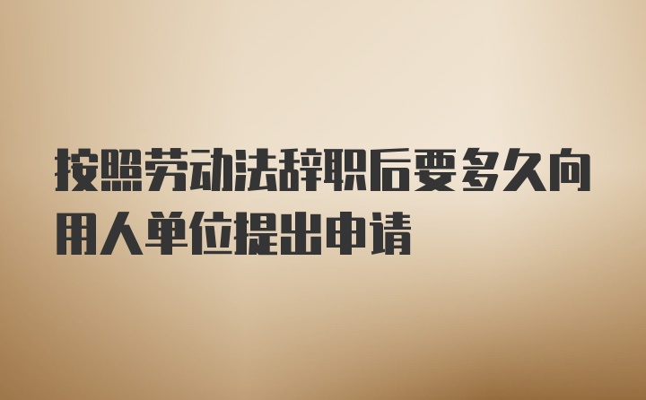 按照劳动法辞职后要多久向用人单位提出申请