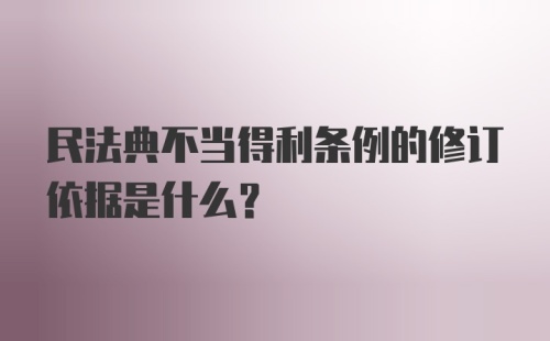 民法典不当得利条例的修订依据是什么？