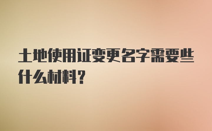 土地使用证变更名字需要些什么材料？