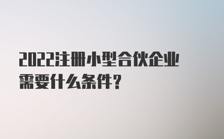 2022注册小型合伙企业需要什么条件？